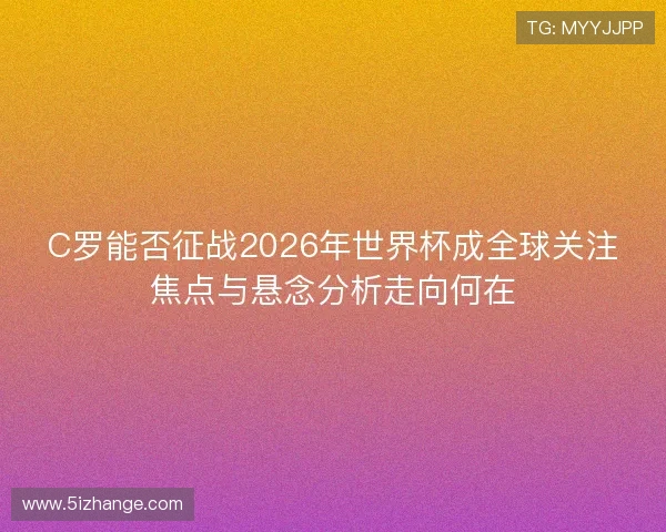 C罗能否征战2026年世界杯成全球关注焦点与悬念分析走向何在 C罗能否征战2026年世界杯成全球关注焦点与悬念分析走向何在
